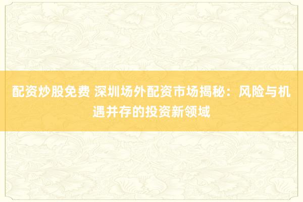 配资炒股免费 深圳场外配资市场揭秘：风险与机遇并存的投资新领域