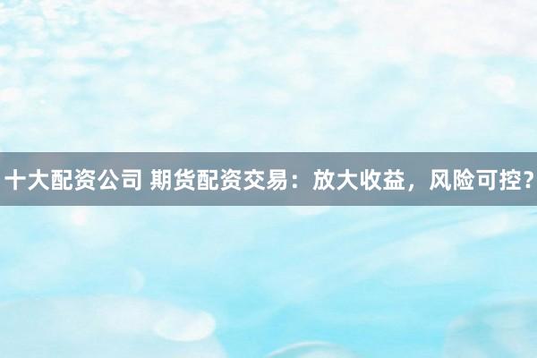 十大配资公司 期货配资交易：放大收益，风险可控？