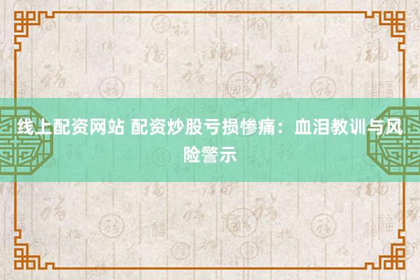 线上配资网站 配资炒股亏损惨痛：血泪教训与风险警示