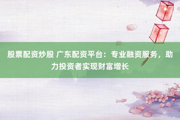 股票配资炒股 广东配资平台：专业融资服务，助力投资者实现财富增长