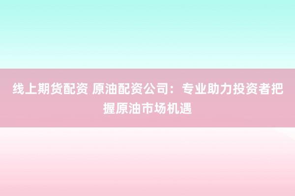 线上期货配资 原油配资公司：专业助力投资者把握原油市场机遇