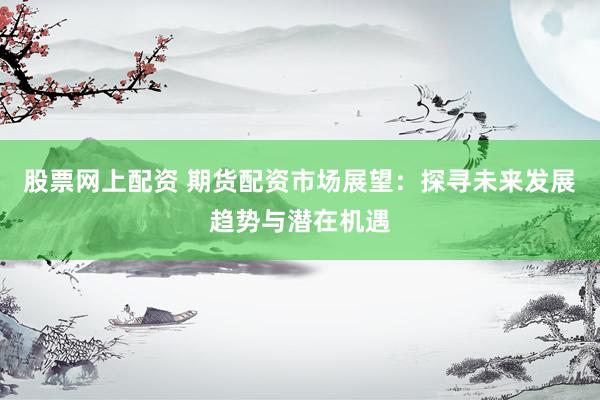 股票网上配资 期货配资市场展望：探寻未来发展趋势与潜在机遇