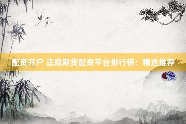 配资开户 正规期货配资平台排行榜：精选推荐