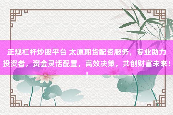 正规杠杆炒股平台 太原期货配资服务，专业助力投资者，资金灵活配置，高效决策，共创财富未来！