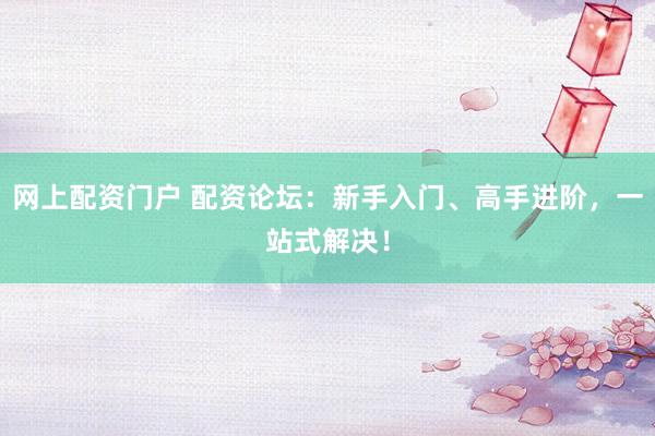 网上配资门户 配资论坛：新手入门、高手进阶，一站式解决！