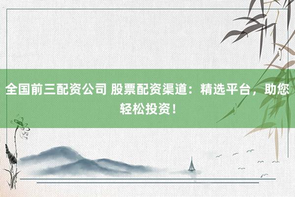 全国前三配资公司 股票配资渠道：精选平台，助您轻松投资！