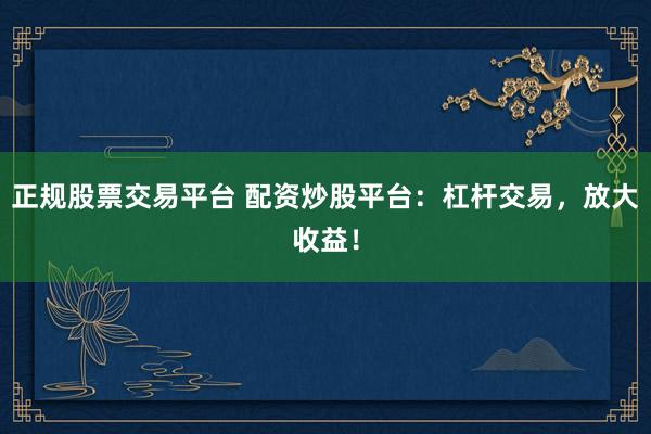 正规股票交易平台 配资炒股平台：杠杆交易，放大收益！