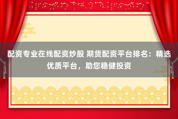 配资专业在线配资炒股 期货配资平台排名：精选优质平台，助您稳健投资