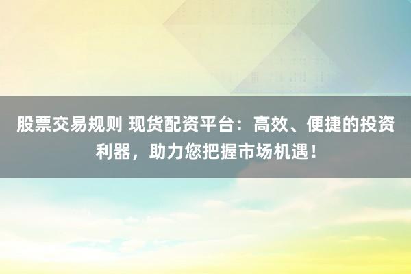 股票交易规则 现货配资平台：高效、便捷的投资利器，助力您把握市场机遇！