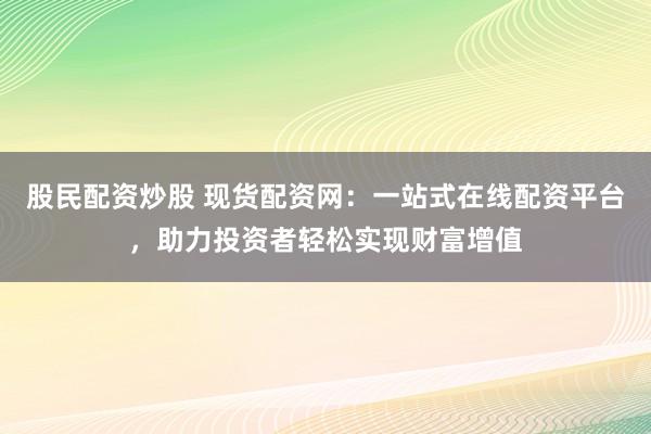 股民配资炒股 现货配资网：一站式在线配资平台，助力投资者轻松实现财富增值