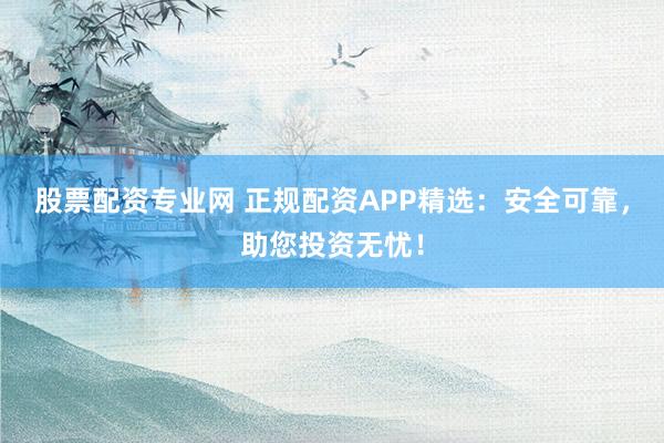 股票配资专业网 正规配资APP精选：安全可靠，助您投资无忧！