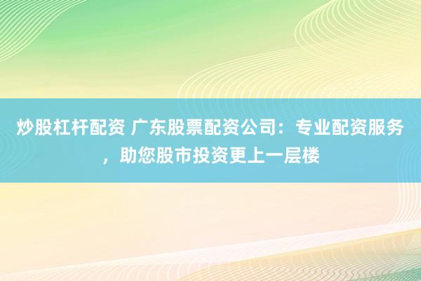 炒股杠杆配资 广东股票配资公司：专业配资服务，助您股市投资更上一层楼