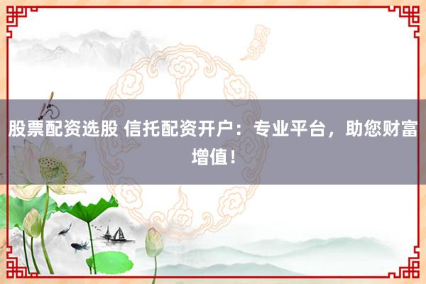 股票配资选股 信托配资开户：专业平台，助您财富增值！