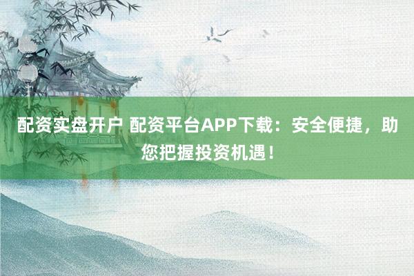 配资实盘开户 配资平台APP下载：安全便捷，助您把握投资机遇！