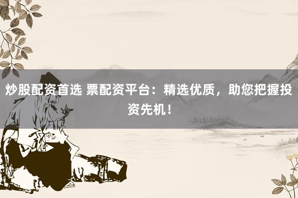 炒股配资首选 票配资平台：精选优质，助您把握投资先机！
