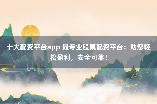 十大配资平台app 最专业股票配资平台：助您轻松盈利，安全可靠！
