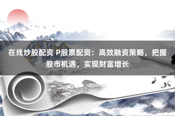 在线炒股配资 P股票配资：高效融资策略，把握股市机遇，实现财富增长