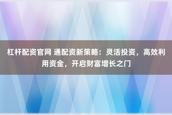杠杆配资官网 通配资新策略：灵活投资，高效利用资金，开启财富增长之门