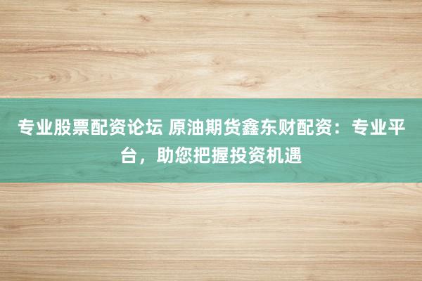 专业股票配资论坛 原油期货鑫东财配资：专业平台，助您把握投资机遇
