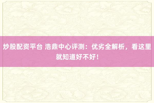 炒股配资平台 浩鼎中心评测：优劣全解析，看这里就知道好不好！