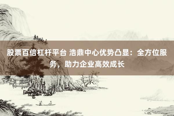 股票百倍杠杆平台 浩鼎中心优势凸显：全方位服务，助力企业高效成长