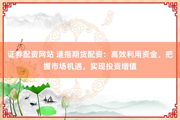 证券配资网站 道指期货配资：高效利用资金，把握市场机遇，实现投资增值