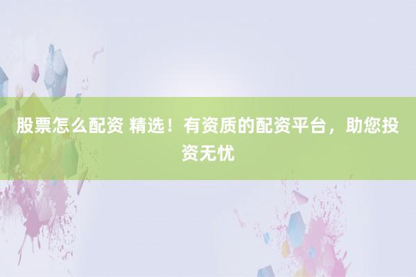 股票怎么配资 精选！有资质的配资平台，助您投资无忧