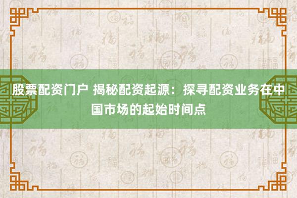 股票配资门户 揭秘配资起源：探寻配资业务在中国市场的起始时间点