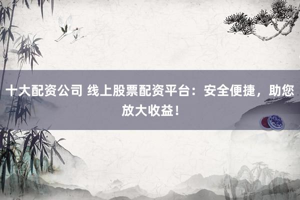 十大配资公司 线上股票配资平台：安全便捷，助您放大收益！
