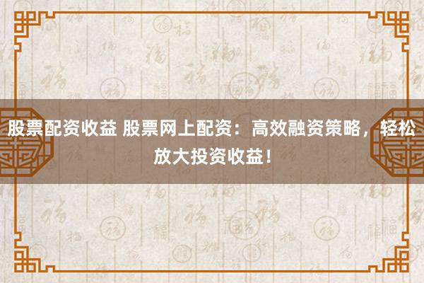 股票配资收益 股票网上配资：高效融资策略，轻松放大投资收益！