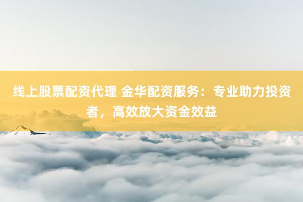 线上股票配资代理 金华配资服务：专业助力投资者，高效放大资金效益