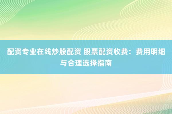 配资专业在线炒股配资 股票配资收费：费用明细与合理选择指南