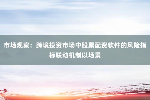 市场观察：跨境投资市场中股票配资软件的风险指标联动机制以场景