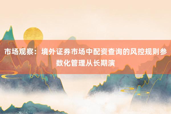 市场观察：境外证券市场中配资查询的风控规则参数化管理从长期演