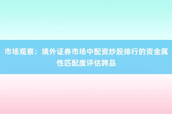 市场观察：境外证券市场中配资炒股排行的资金属性匹配度评估跨品