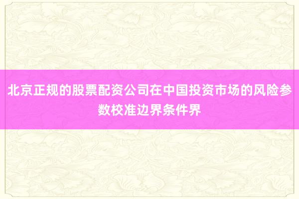 北京正规的股票配资公司在中国投资市场的风险参数校准边界条件界