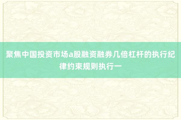 聚焦中国投资市场a股融资融券几倍杠杆的执行纪律约束规则执行一