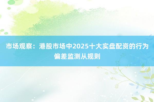 市场观察：港股市场中2025十大实盘配资的行为偏差监测从规则
