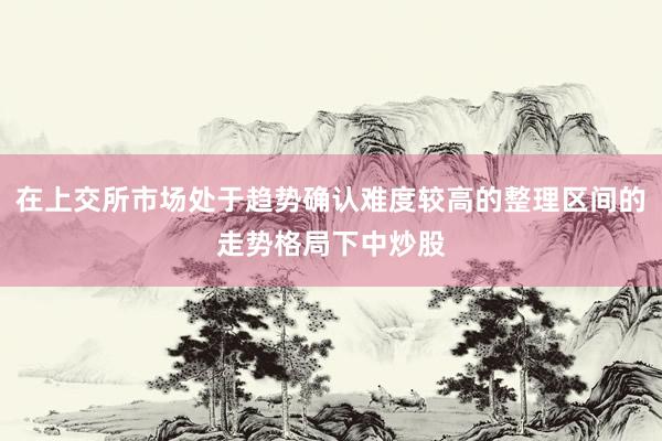 在上交所市场处于趋势确认难度较高的整理区间的走势格局下中炒股