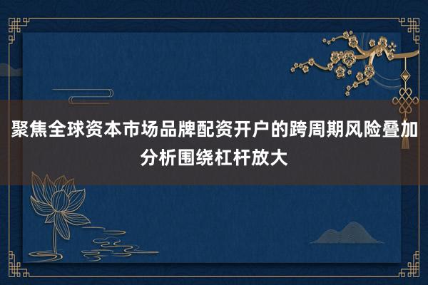 聚焦全球资本市场品牌配资开户的跨周期风险叠加分析围绕杠杆放大