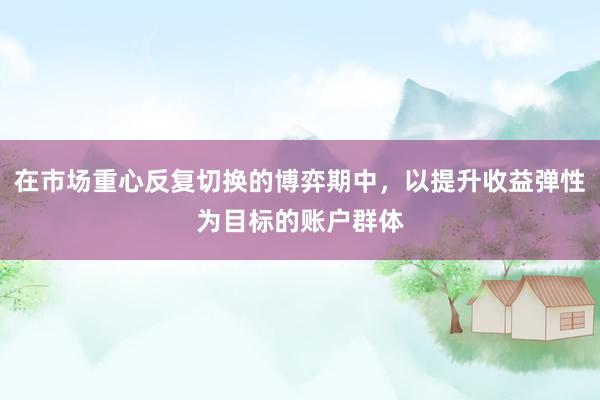 在市场重心反复切换的博弈期中，以提升收益弹性为目标的账户群体