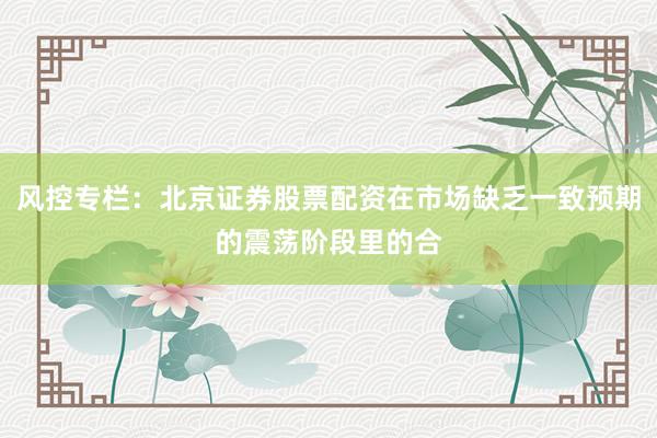 风控专栏：北京证券股票配资在市场缺乏一致预期的震荡阶段里的合