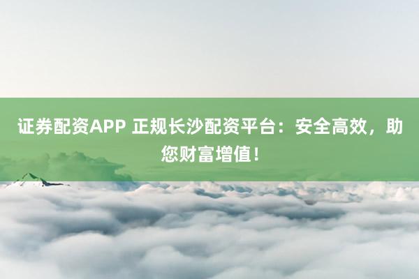 证券配资APP 正规长沙配资平台：安全高效，助您财富增值！