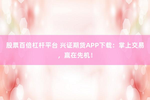 股票百倍杠杆平台 兴证期货APP下载：掌上交易，赢在先机！