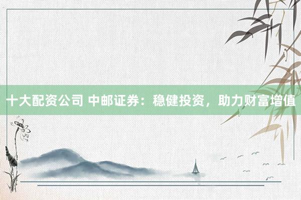 十大配资公司 中邮证券：稳健投资，助力财富增值