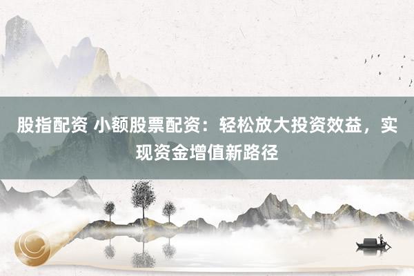 股指配资 小额股票配资：轻松放大投资效益，实现资金增值新路径