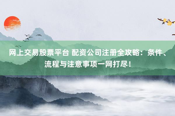 网上交易股票平台 配资公司注册全攻略：条件、流程与注意事项一网打尽！