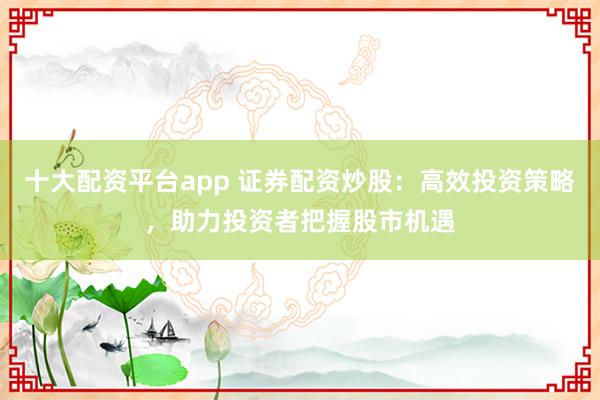 十大配资平台app 证券配资炒股：高效投资策略，助力投资者把握股市机遇