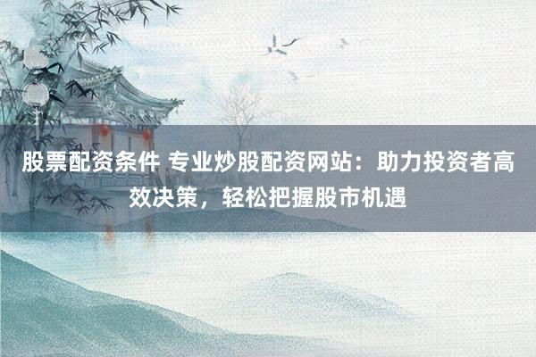 股票配资条件 专业炒股配资网站：助力投资者高效决策，轻松把握股市机遇