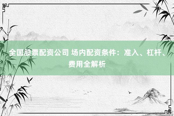 全国股票配资公司 场内配资条件：准入、杠杆、费用全解析